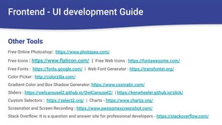 Frontend - UI development Guide
Free Online Photoshop: https://www.photopea.com/
Free Icons : https://www.ﬂaticon.com/ | Free Web Icons : https://fontawesome.com/
Free Fonts : https://fonts.google.com/ | Web Font Generator : https://transfonter.org/
Color Picker : http://colorzilla.com/
Gradient Color and Box Shadow Generator: https://www.cssmatic.com/
Sliders : https://owlcarousel2.github.io/OwlCarousel2/ | https://kenwheeler.github.io/slick/
Custom Selectors : https://select2.org/ | Charts - https://www.chartjs.org/
Screenshot and Screen Recording : https://www.awesomescreenshot.com/
Stack Overﬂow: It is a question and answer site for professional developers - https://stackoverﬂow.com/
Other Tools
 