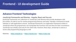 Frontend - UI development Guide
JavaScript frameworks and libraries - Angular, React and Vue etc:
javaScript frameworks are collections of JavaScript code libraries that provide developers with
pre-written JS code to use for routine programming features and tasks—literally a framework to build
websites or web applications around. JavaScript framework is an application framework written in
JavaScript where the programmers can manipulate the functions and use them for their convenience.
JavaScript was initially used only for the client-side. However, these days, JavaScript is used as a
server-side programming language as well.
Websites - https://angular.io/ | https://reactjs.org/ | https://vuejs.org/
Advance Frontend Technologies
 