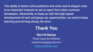 The ability to better solve problems and write neat & elegant code
is an important criterion to set us apart from other common
developers. Meanwhile, to keep up with the high-speed
development of tech and grasp our opportunities, we need to keep
learning and striving always the time.
Thank You
Ravi M Nariya
Think Crazy Be Different
nariyaravieng@gmail.com
www.ravinariya.com
 