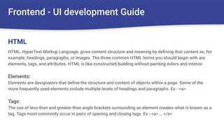 Frontend - UI development Guide
HTML, HyperText Markup Language, gives content structure and meaning by deﬁning that content as, for
example, headings, paragraphs, or images. The three common HTML terms you should begin with are
elements, tags, and attributes. HTML is like constructed building without painting colors and interior.
Elements:
Elements are designators that deﬁne the structure and content of objects within a page. Some of the
more frequently used elements include multiple levels of headings and paragraphs. Ex - <a>
Tags:
The use of less-than and greater-than angle brackets surrounding an element creates what is known as a
tag. Tags most commonly occur in pairs of opening and closing tags. Ex - <a> … </a>
HTML
 