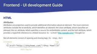 Frontend - UI development Guide
Attributes:
Attributes are properties used to provide additional information about an element. The most common
attributes include the id attribute, which identiﬁes an element; the class attribute, which classiﬁes an
element; the src attribute, which speciﬁes a source for embeddable content; and the href attribute, which
provides a hyperlink reference to a linked resource. Ex - <a href="http://google.com/">Google</a>
Not all elements consist of opening and closing tags. Ex - <img>, <br/>
HTML
 