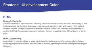 Frontend - UI development Guide
Semantic Elements:
Semantic elements = elements with a meaning. A semantic element clearly describes its meaning to both
the browser and the developer. Examples of non-semantic elements: <div> and <span> - Tells nothing
about its content. Examples of semantic elements: <form>, <table>, and <article> - Clearly deﬁnes its
content. In HTML there are some semantic elements that can be used to deﬁne different parts of a web
page.
HTML Accessibility:
Accessibility is strongly related to universal design which is the process of creating products that are
usable by people with the widest possible range of abilities, operating within the widest possible range of
situations.
HTML
 