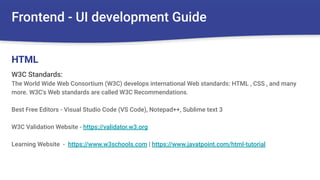 Frontend - UI development Guide
W3C Standards:
The World Wide Web Consortium (W3C) develops international Web standards: HTML , CSS , and many
more. W3C's Web standards are called W3C Recommendations.
Best Free Editors - Visual Studio Code (VS Code), Notepad++, Sublime text 3
W3C Validation Website - https://validator.w3.org
Learning Website - https://www.w3schools.com | https://www.javatpoint.com/html-tutorial
HTML
 