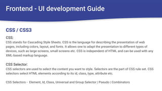 Frontend - UI development Guide
CSS:
CSS stands for Cascading Style Sheets. CSS is the language for describing the presentation of web
pages, including colors, layout, and fonts. It allows one to adapt the presentation to different types of
devices, such as large screens, small screens etc. CSS is independent of HTML and can be used with any
XML-based markup language.
CSS Selector:
CSS selectors are used to select the content you want to style. Selectors are the part of CSS rule set. CSS
selectors select HTML elements according to its id, class, type, attribute etc.
CSS Selectors - Element, Id, Class, Universal and Group Selector | Pseudo | Combinators
CSS / CSS3
 