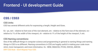 Frontend - UI development Guide
CSS Units:
CSS has several different units for expressing a length, Height and Sizes.
Ex - px, rem - relative to font-size of the root element, em - relative to the font-size of the element, vw -
relative to 1% of the width of the viewport, vh - relative to 1% of the height of the viewport, % etc.
CSS Naming conventions:
One of the diﬃcult things in computer science and programming in general is naming things and naming
things in CSS is no different. Naming conventions in CSS are hugely useful in making your code more
strict, more transparent, and more informative. Ex - BEM, SMACSS, ITCSS, OOCSS, AMCSS
DRY CSS Rule - Don't Repeat Your CSS
CSS / CSS3
 