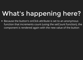 What's happening here?
Because the button's onClick attribute is set to an anonymous
function that increments count (using the setCount function), the
component is rendered again with the new value of the button
 
