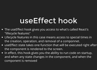 useEffect hook
The useEﬀect hook gives you access to what's called React's
"lifecycle features"
Lifecycle features in this case means access to special times in
the creation, operation, and removal of a componnet.
useEﬀect state takes one function that will be executed right after
the component is rendered to the screen.
In eﬀect, this hook gives you the ability to run code on startup,
and when any state changes in the component, and when the
component is removed
 