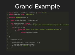 Grand Example
import React, { useState, useEffect } from 'react';
import ReactDOM from 'react-dom';
function Weather(props) {
const [temp, setTemp] = useState(0);
let getWeatherData = async () => {
let response = await fetch(`https://api.openweathermap.org/data/2.5/weather?
if (!response.ok) {
throw new Error(`HTTP error! status: ${response.status}`);
} else {
return response.json();
}
}
useEffect(() => {
getWeatherData().then((response) => {
setTemp(response.main.temp);
}).catch(e => console.log(e));;
})
1
2
3
4
5
6
7
8
9
10
11
12
13
14
15
16
17
18
19
20
21
22
23
24
25
 