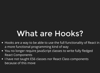 What are Hooks?
Hooks are a way to be able to use the full functionality of React in
a more functional programming kind of way
You no longer require JavaScript classes to write fully ﬂedged
React Components
I have not taught ES6 classes nor React Class components
because of this move
 