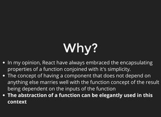 Why?
In my opinion, React have always embraced the encapsulating
properties of a function conjoined with it's simplicity.
The concept of having a component that does not depend on
anything else marries well with the function concept of the result
being dependent on the inputs of the function
The abstraction of a function can be elegantly used in this
context
 