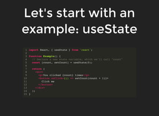Let's start with an
example: useState
import React, { useState } from 'react';
function Example() {
// Declare a new state variable, which we'll call "count"
const [count, setCount] = useState(0);
return (
<div>
<p>You clicked {count} times</p>
<button onClick={() => setCount(count + 1)}>
Click me
</button>
</div>
);
}
1
2
3
4
5
6
7
8
9
10
11
12
13
14
15
 