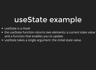 useState example
useState is a Hook
the useState function returns two elements: a current state value
and a function that enables you to update
useState takes a single argument: the initial state value.
 