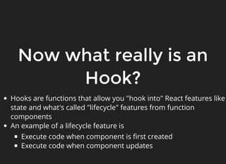 Now what really is an
Hook?
Hooks are functions that allow you "hook into" React features like
state and what's called "lifecycle" features from function
components
An example of a lifecycle feature is
Execute code when component is ﬁrst created
Execute code when component updates
 