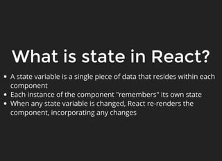 What is state in React?
A state variable is a single piece of data that resides within each
component
Each instance of the component "remembers" its own state
When any state variable is changed, React re-renders the
component, incorporating any changes
 