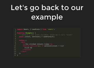 Let's go back to our
example
import React, { useState } from 'react';
function Example() {
// Declare a new state variable, which we'll call "count"
const [count, setCount] = useState(0);
return (
<div>
<p>You clicked {count} times</p>
<button onClick={() => setCount(count + 1)}>
Click me
</button>
</div>
);
}
1
2
3
4
5
6
7
8
9
10
11
12
13
14
15
 