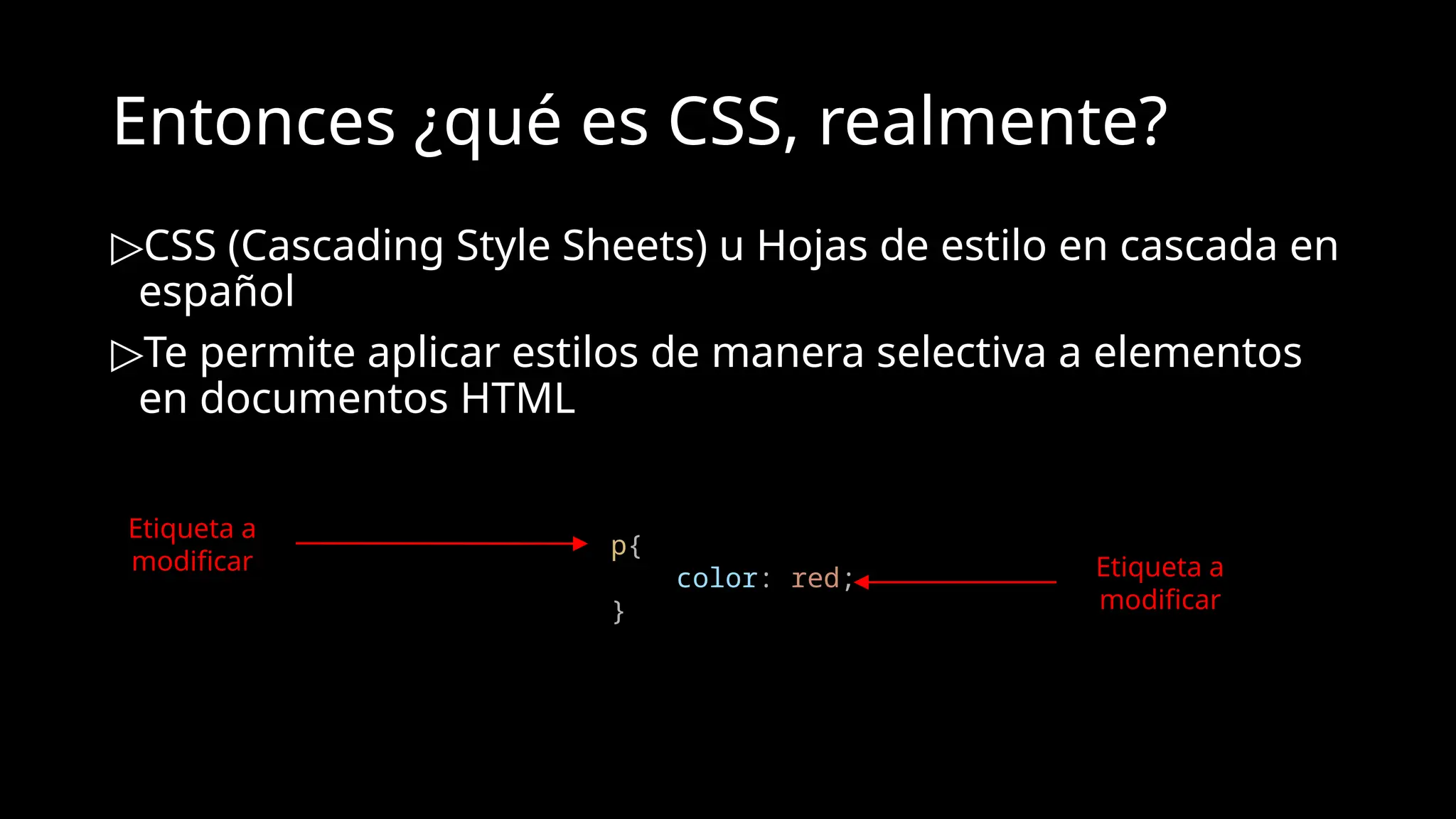 Entonces ¿qué es CSS, realmente?
▷CSS (Cascading Style Sheets) u Hojas de estilo en cascada en
español
▷Te permite aplicar estilos de manera selectiva a elementos
en documentos HTML
p{
color: red;
}
Etiqueta a
modificar Etiqueta a
modificar
 