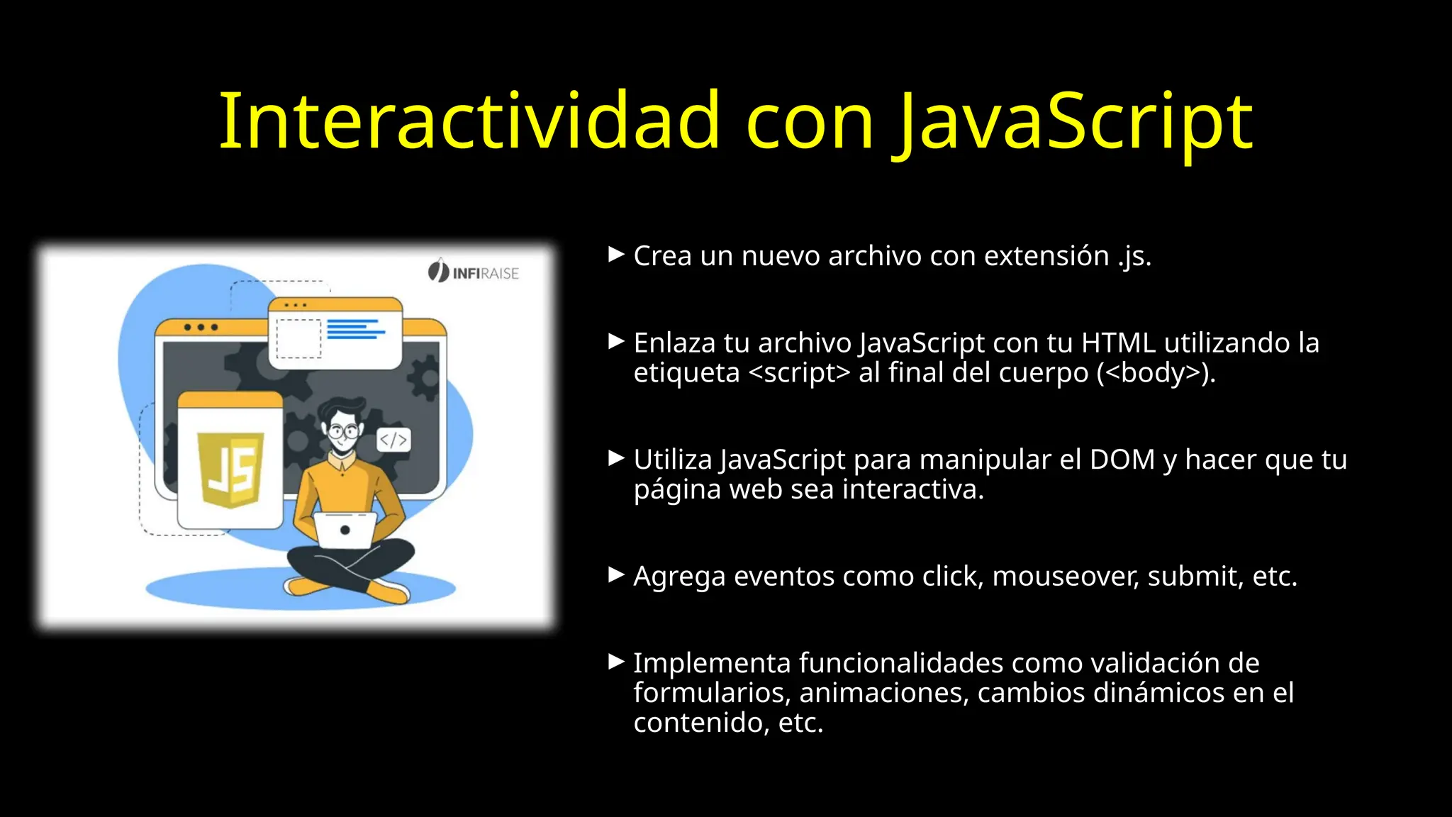 Interactividad con JavaScript
► Crea un nuevo archivo con extensión .js.
► Enlaza tu archivo JavaScript con tu HTML utilizando la
etiqueta <script> al final del cuerpo (<body>).
► Utiliza JavaScript para manipular el DOM y hacer que tu
página web sea interactiva.
► Agrega eventos como click, mouseover, submit, etc.
► Implementa funcionalidades como validación de
formularios, animaciones, cambios dinámicos en el
contenido, etc.
 