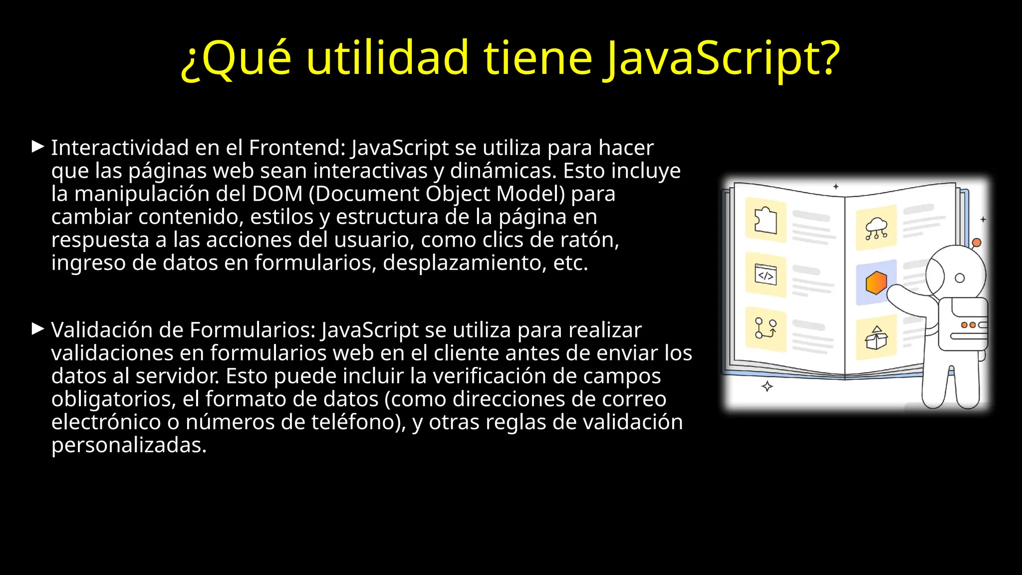 ¿Qué utilidad tiene JavaScript?
► Interactividad en el Frontend: JavaScript se utiliza para hacer
que las páginas web sean interactivas y dinámicas. Esto incluye
la manipulación del DOM (Document Object Model) para
cambiar contenido, estilos y estructura de la página en
respuesta a las acciones del usuario, como clics de ratón,
ingreso de datos en formularios, desplazamiento, etc.
► Validación de Formularios: JavaScript se utiliza para realizar
validaciones en formularios web en el cliente antes de enviar los
datos al servidor. Esto puede incluir la verificación de campos
obligatorios, el formato de datos (como direcciones de correo
electrónico o números de teléfono), y otras reglas de validación
personalizadas.
 