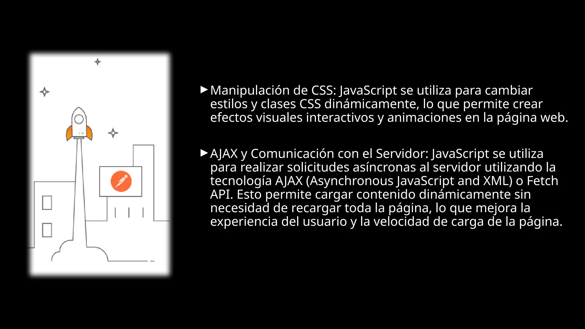 ► Manipulación de CSS: JavaScript se utiliza para cambiar
estilos y clases CSS dinámicamente, lo que permite crear
efectos visuales interactivos y animaciones en la página web.
► AJAX y Comunicación con el Servidor: JavaScript se utiliza
para realizar solicitudes asíncronas al servidor utilizando la
tecnología AJAX (Asynchronous JavaScript and XML) o Fetch
API. Esto permite cargar contenido dinámicamente sin
necesidad de recargar toda la página, lo que mejora la
experiencia del usuario y la velocidad de carga de la página.
 