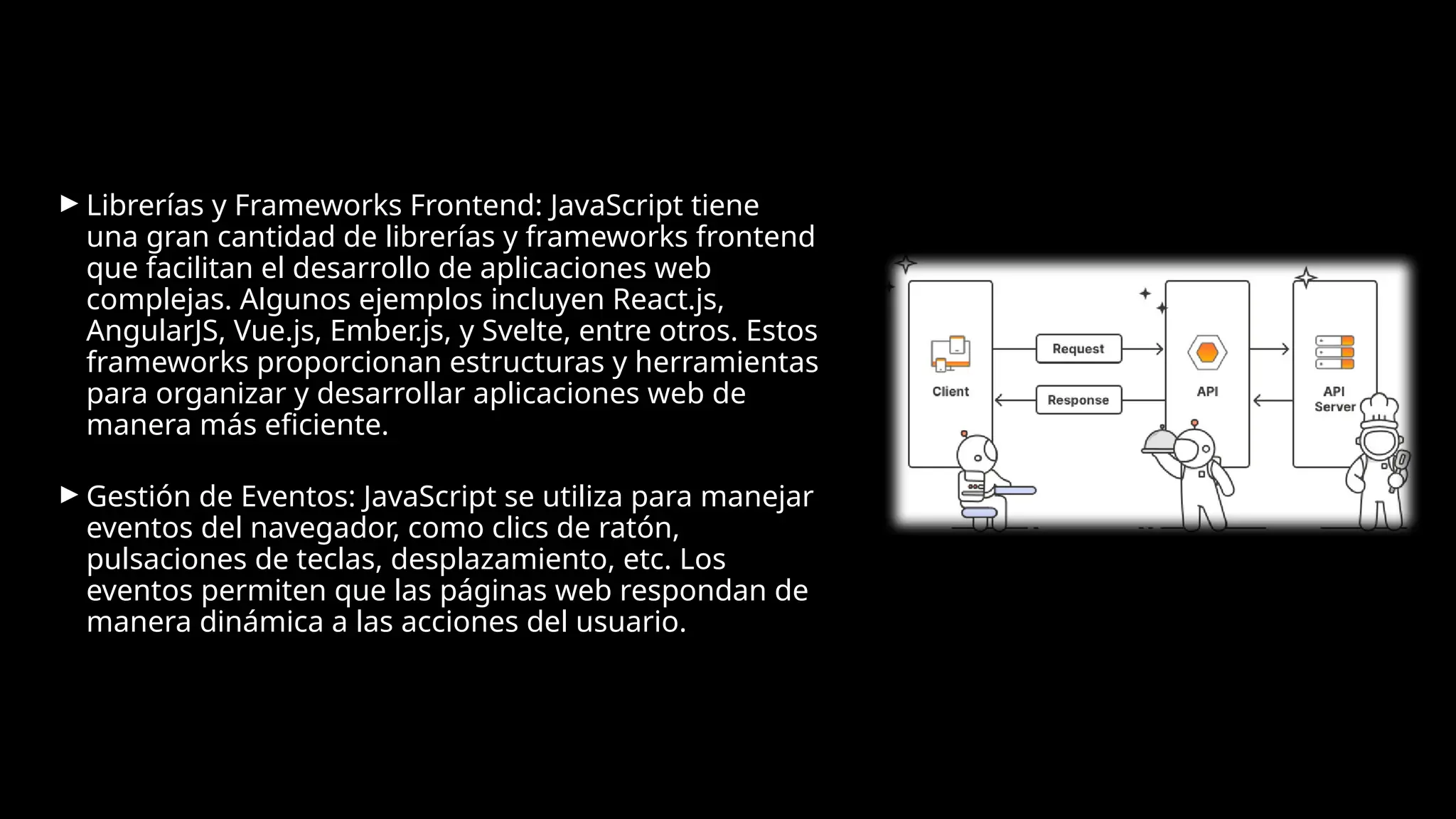► Librerías y Frameworks Frontend: JavaScript tiene
una gran cantidad de librerías y frameworks frontend
que facilitan el desarrollo de aplicaciones web
complejas. Algunos ejemplos incluyen React.js,
AngularJS, Vue.js, Ember.js, y Svelte, entre otros. Estos
frameworks proporcionan estructuras y herramientas
para organizar y desarrollar aplicaciones web de
manera más eficiente.
► Gestión de Eventos: JavaScript se utiliza para manejar
eventos del navegador, como clics de ratón,
pulsaciones de teclas, desplazamiento, etc. Los
eventos permiten que las páginas web respondan de
manera dinámica a las acciones del usuario.
 
