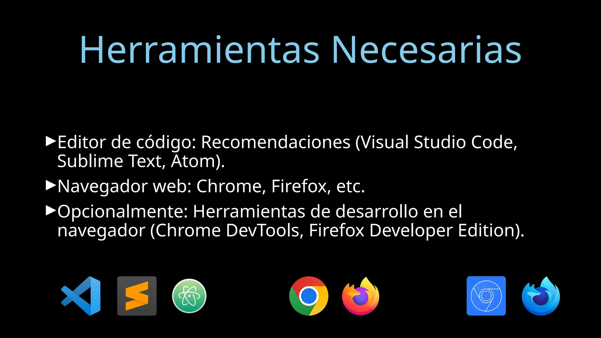 Herramientas Necesarias
►Editor de código: Recomendaciones (Visual Studio Code,
Sublime Text, Atom).
►Navegador web: Chrome, Firefox, etc.
►Opcionalmente: Herramientas de desarrollo en el
navegador (Chrome DevTools, Firefox Developer Edition).
 