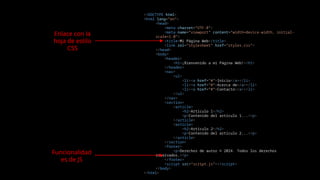 <!DOCTYPE html>
<html lang="en">
<head>
<meta charset="UTF-8">
<meta name="viewport" content="width=device-width, initial-
scale=1.0">
<title>Mi Página Web</title>
<link rel="stylesheet" href="styles.css">
</head>
<body>
<header>
<h1>¡Bienvenido a mi Página Web!</h1>
</header>
<nav>
<ul>
<li><a href="#">Inicio</a></li>
<li><a href="#">Acerca de</a></li>
<li><a href="#">Contacto</a></li>
</ul>
</nav>
<section>
<article>
<h2>Artículo 1</h2>
<p>Contenido del artículo 1...</p>
</article>
<article>
<h2>Artículo 2</h2>
<p>Contenido del artículo 2...</p>
</article>
</section>
<footer>
<p>Derechos de autor © 2024. Todos los derechos
reservados.</p>
</footer>
<script src="script.js"></script>
</body>
</html>
Enlace con la
hoja de estilo
CSS
Funcionalidad
es de JS
 