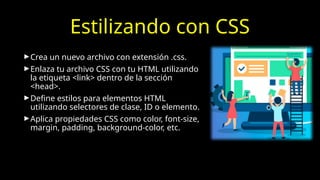 Estilizando con CSS
►Crea un nuevo archivo con extensión .css.
►Enlaza tu archivo CSS con tu HTML utilizando
la etiqueta <link> dentro de la sección
<head>.
►Define estilos para elementos HTML
utilizando selectores de clase, ID o elemento.
►Aplica propiedades CSS como color, font-size,
margin, padding, background-color, etc.
 