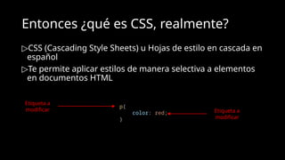 Entonces ¿qué es CSS, realmente?
▷CSS (Cascading Style Sheets) u Hojas de estilo en cascada en
español
▷Te permite aplicar estilos de manera selectiva a elementos
en documentos HTML
p{
color: red;
}
Etiqueta a
modificar Etiqueta a
modificar
 