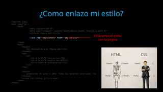 ¿Como enlazo mi estilo?
<!DOCTYPE html>
<html lang="en">
<head>
<meta charset="UTF-8">
<meta name="viewport" content="width=device-width, initial-scale=1.0">
<title>Mi Página Web</title>
<link rel="stylesheet" href="styles.css">
</head>
<body>
<header>
<h1>¡Bienvenido a mi Página Web!</h1>
</header>
<nav>
<ul>
<li><a href="#">Inicio</a></li>
<li><a href="#">Acerca de</a></li>
<li><a href="#">Contacto</a></li>
</ul>
</nav>
<footer>
<p>Derechos de autor © 2024. Todos los derechos reservados.</p>
</footer>
<script src="script.js"></script>
</body>
</html>
Enlazamos el estilo
con la pagina
 