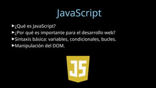 JavaScript
►¿Qué es JavaScript?
►¿Por qué es importante para el desarrollo web?
►Sintaxis básica: variables, condicionales, bucles.
►Manipulación del DOM.
 