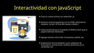 Interactividad con JavaScript
► Crea un nuevo archivo con extensión .js.
► Enlaza tu archivo JavaScript con tu HTML utilizando la
etiqueta <script> al final del cuerpo (<body>).
► Utiliza JavaScript para manipular el DOM y hacer que tu
página web sea interactiva.
► Agrega eventos como click, mouseover, submit, etc.
► Implementa funcionalidades como validación de
formularios, animaciones, cambios dinámicos en el
contenido, etc.
 