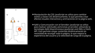 ► Manipulación de CSS: JavaScript se utiliza para cambiar
estilos y clases CSS dinámicamente, lo que permite crear
efectos visuales interactivos y animaciones en la página web.
► AJAX y Comunicación con el Servidor: JavaScript se utiliza
para realizar solicitudes asíncronas al servidor utilizando la
tecnología AJAX (Asynchronous JavaScript and XML) o Fetch
API. Esto permite cargar contenido dinámicamente sin
necesidad de recargar toda la página, lo que mejora la
experiencia del usuario y la velocidad de carga de la página.
 