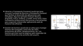 ► Librerías y Frameworks Frontend: JavaScript tiene
una gran cantidad de librerías y frameworks frontend
que facilitan el desarrollo de aplicaciones web
complejas. Algunos ejemplos incluyen React.js,
AngularJS, Vue.js, Ember.js, y Svelte, entre otros. Estos
frameworks proporcionan estructuras y herramientas
para organizar y desarrollar aplicaciones web de
manera más eficiente.
► Gestión de Eventos: JavaScript se utiliza para manejar
eventos del navegador, como clics de ratón,
pulsaciones de teclas, desplazamiento, etc. Los
eventos permiten que las páginas web respondan de
manera dinámica a las acciones del usuario.
 