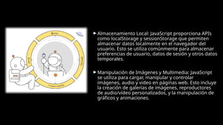 ► Almacenamiento Local: JavaScript proporciona APIs
como localStorage y sessionStorage que permiten
almacenar datos localmente en el navegador del
usuario. Esto se utiliza comúnmente para almacenar
preferencias de usuario, datos de sesión y otros datos
temporales.
► Manipulación de Imágenes y Multimedia: JavaScript
se utiliza para cargar, manipular y controlar
imágenes, audio y video en páginas web. Esto incluye
la creación de galerías de imágenes, reproductores
de audio/vídeo personalizados, y la manipulación de
gráficos y animaciones.
 