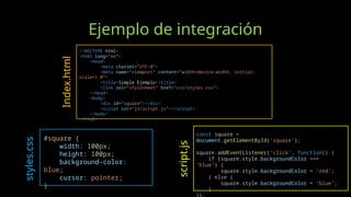 Ejemplo de integración
<!DOCTYPE html>
<html lang="en">
<head>
<meta charset="UTF-8">
<meta name="viewport" content="width=device-width, initial-
scale=1.0">
<title>Simple Ejemplo</title>
<link rel="stylesheet" href="css/styles.css">
</head>
<body>
<div id="square"></div>
<script src="js/script.js"></script>
</body>
</html>
#square {
width: 100px;
height: 100px;
background-color:
blue;
cursor: pointer;
}
const square =
document.getElementById('square');
square.addEventListener('click', function() {
if (square.style.backgroundColor ===
'blue') {
square.style.backgroundColor = 'red';
} else {
square.style.backgroundColor = 'blue';
}
Index.html
styles.css
script.js
 