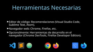 Herramientas Necesarias
►Editor de código: Recomendaciones (Visual Studio Code,
Sublime Text, Atom).
►Navegador web: Chrome, Firefox, etc.
►Opcionalmente: Herramientas de desarrollo en el
navegador (Chrome DevTools, Firefox Developer Edition).
 