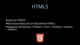 HTML5
►¿Qué es HTML5?
►Estructura básica de un documento HTML5.
►Etiquetas semánticas: <header>, <nav>, <section>, <article>,
<footer>.
 