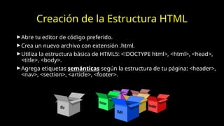 Creación de la Estructura HTML
►Abre tu editor de código preferido.
►Crea un nuevo archivo con extensión .html.
►Utiliza la estructura básica de HTML5: <!DOCTYPE html>, <html>, <head>,
<title>, <body>.
►Agrega etiquetas semánticas según la estructura de tu página: <header>,
<nav>, <section>, <article>, <footer>.
 
