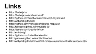 Links
● https://babeljs.io/
● https://babeljs.io/docs/learn-es6/
● https://github.com/lukehoban/ecmascript-asyncawait
● http://webpack.github.io/
● https://github.com/ryanseddon/source-map/wiki/
● http://facebook.github.io/immutable-js/
● https://github.com/creationix/nvm
● http://eslint.org/
● https://github.com/babel/babel-eslint
● http://gaearon.github.io/react-hot-loader/
● http://webpack.github.io/docs/hot-module-replacement-with-webpack.html
 