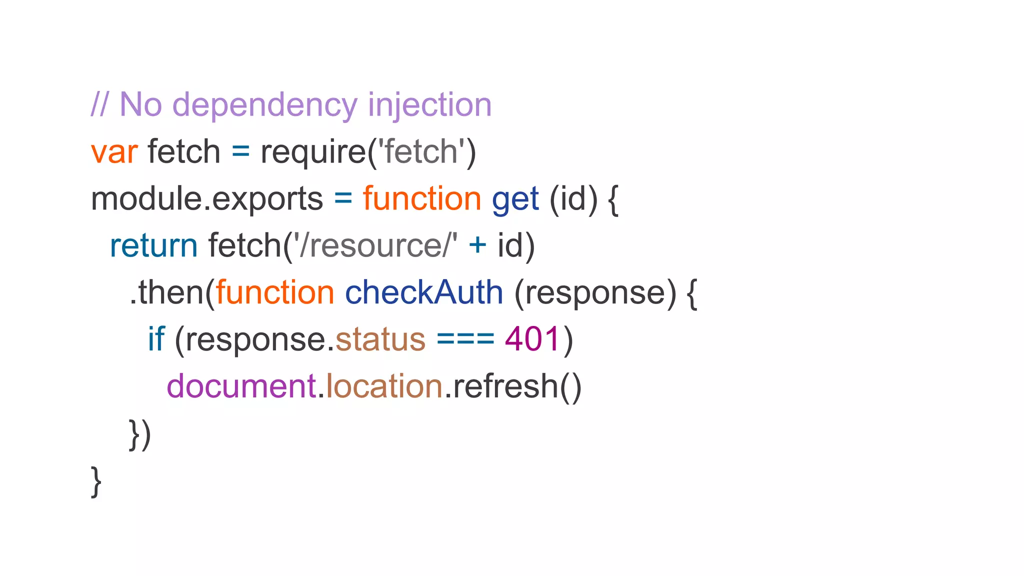 // No dependency injection var fetch = require('fetch') module.exports = function get (id) { return fetch('/resource/' + id) .then(function checkAuth (response) { if (response.status === 401) document.location.refresh() }) } 