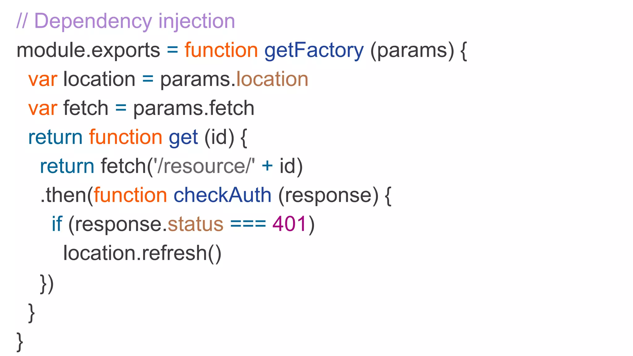 // Dependency injection module.exports = function getFactory (params) { var location = params.location var fetch = params.fetch return function get (id) { return fetch('/resource/' + id) .then(function checkAuth (response) { if (response.status === 401) location.refresh() }) } } 