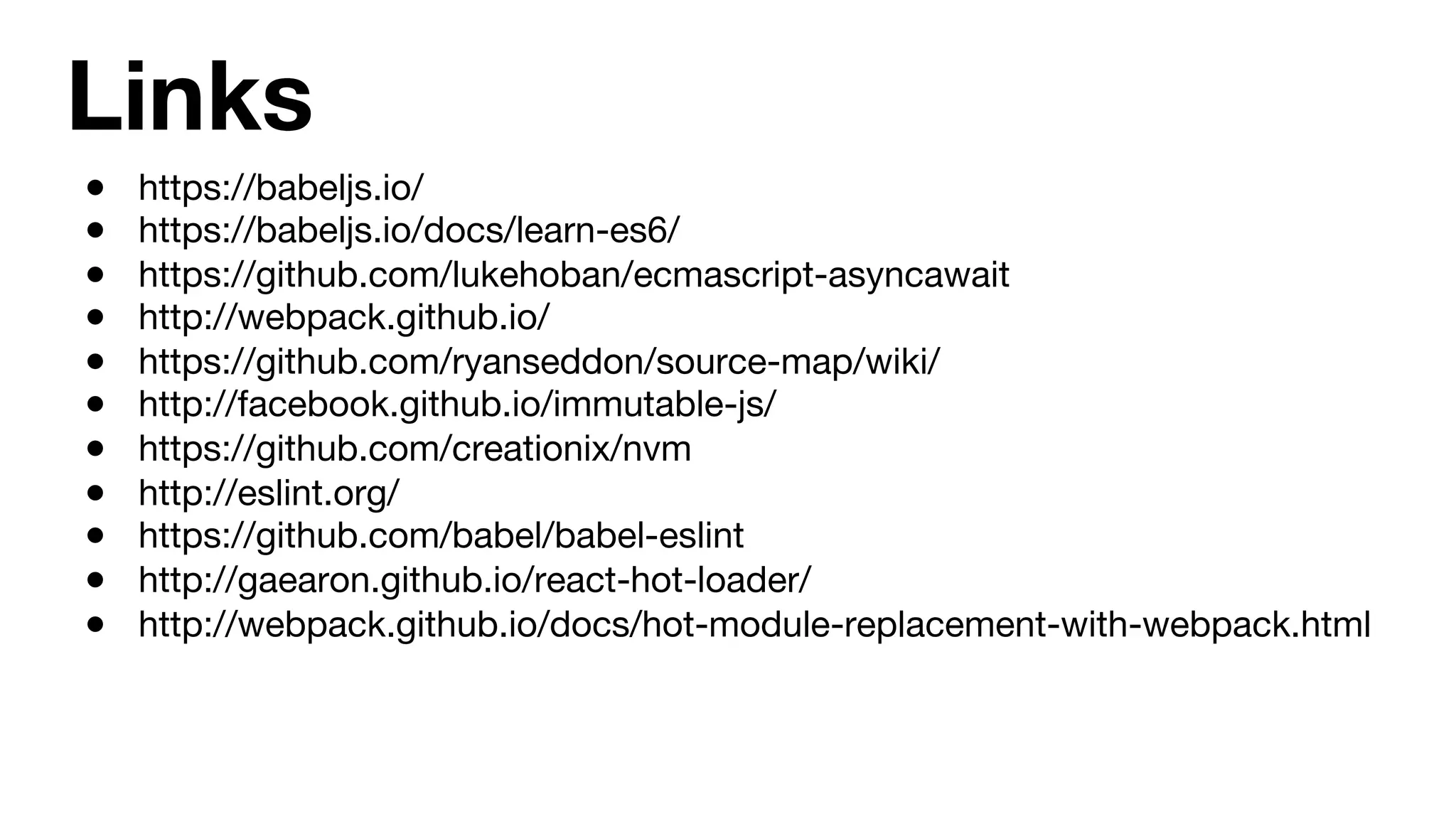 Links ●  https://babeljs.io/ ●  https://babeljs.io/docs/learn-es6/ ●  https://github.com/lukehoban/ecmascript-asyncawait ●  http://webpack.github.io/ ●  https://github.com/ryanseddon/source-map/wiki/ ●  http://facebook.github.io/immutable-js/ ●  https://github.com/creationix/nvm ●  http://eslint.org/ ●  https://github.com/babel/babel-eslint ●  http://gaearon.github.io/react-hot-loader/ ●  http://webpack.github.io/docs/hot-module-replacement-with-webpack.html 