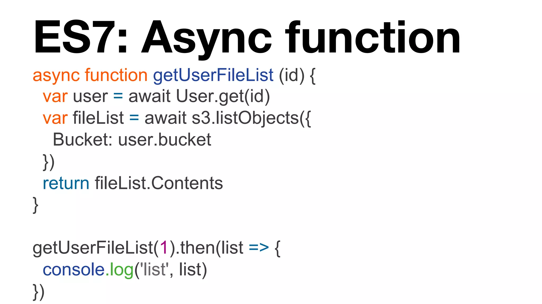 ES7: Async function async function getUserFileList (id) { var user = await User.get(id) var fileList = await s3.listObjects({ Bucket: user.bucket }) return fileList.Contents } getUserFileList(1).then(list => { console.log('list', list) }) 