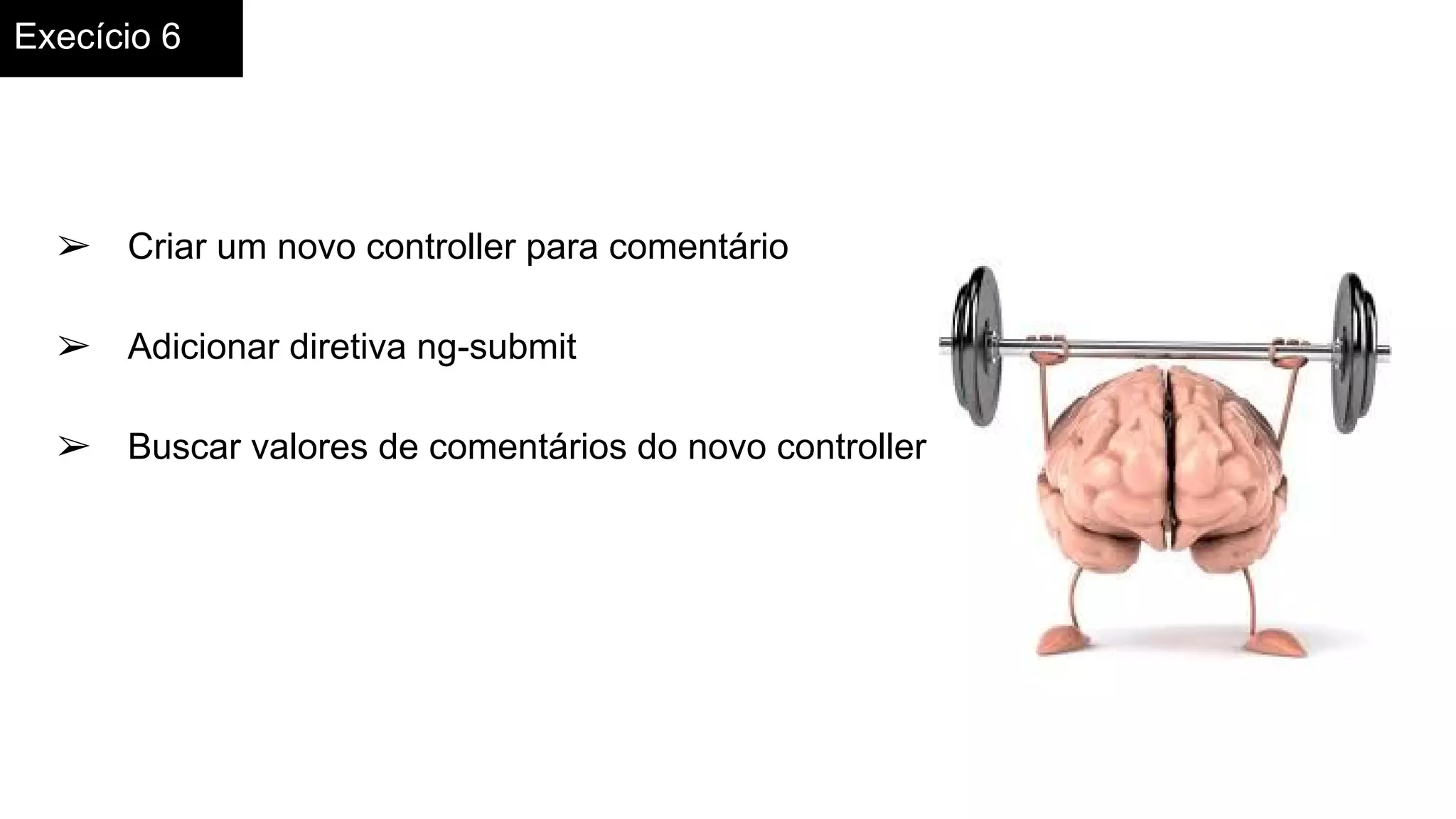 Execício 6
➢ Criar um novo controller para comentário
➢ Adicionar diretiva ng-submit
➢ Buscar valores de comentários do novo controller
 