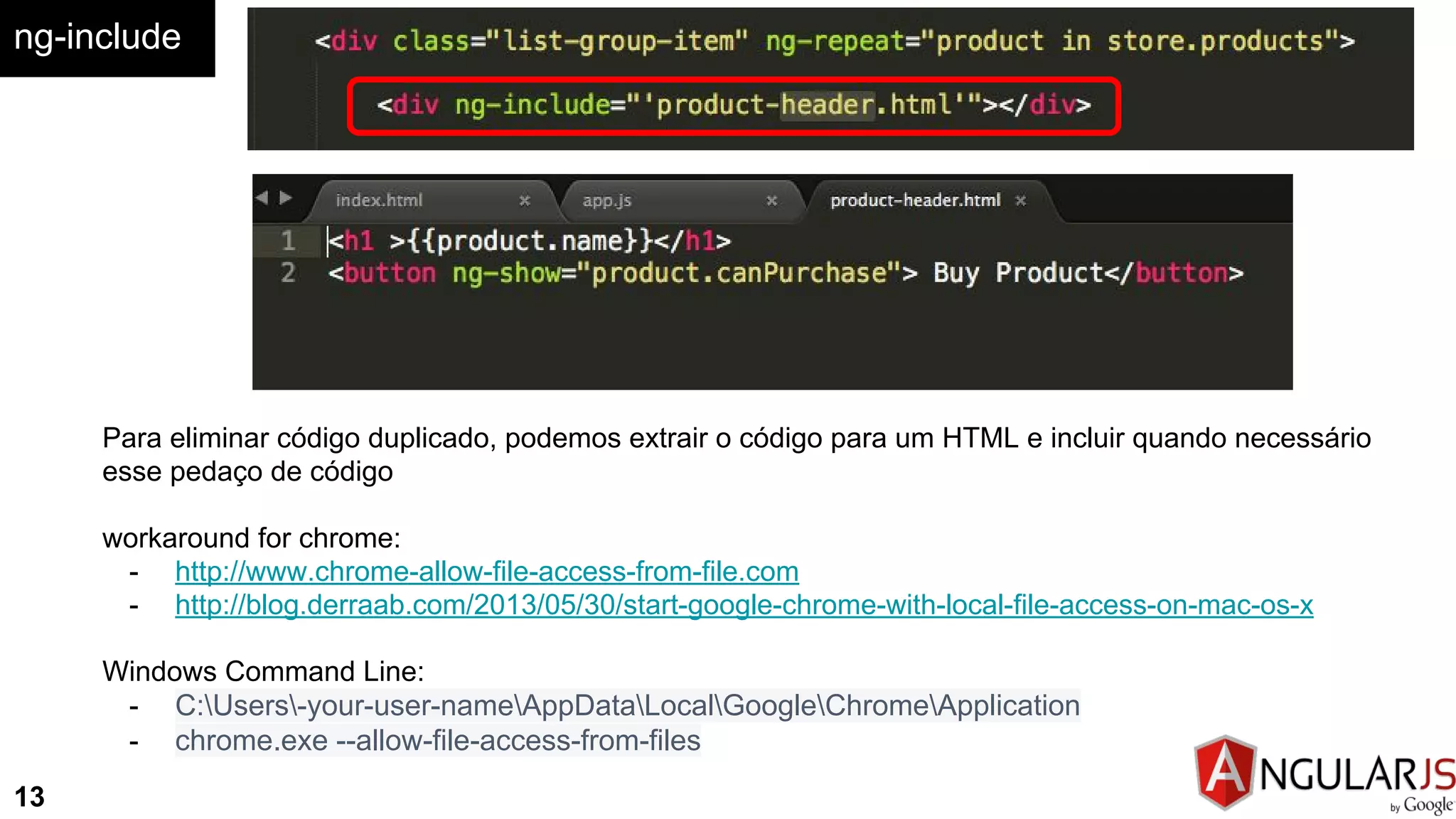 ng-include
13
Para eliminar código duplicado, podemos extrair o código para um HTML e incluir quando necessário
esse pedaço de código
workaround for chrome:
- http://www.chrome-allow-file-access-from-file.com
- http://blog.derraab.com/2013/05/30/start-google-chrome-with-local-file-access-on-mac-os-x
Windows Command Line:
- C:Users-your-user-nameAppDataLocalGoogleChromeApplication
- chrome.exe --allow-file-access-from-files
 