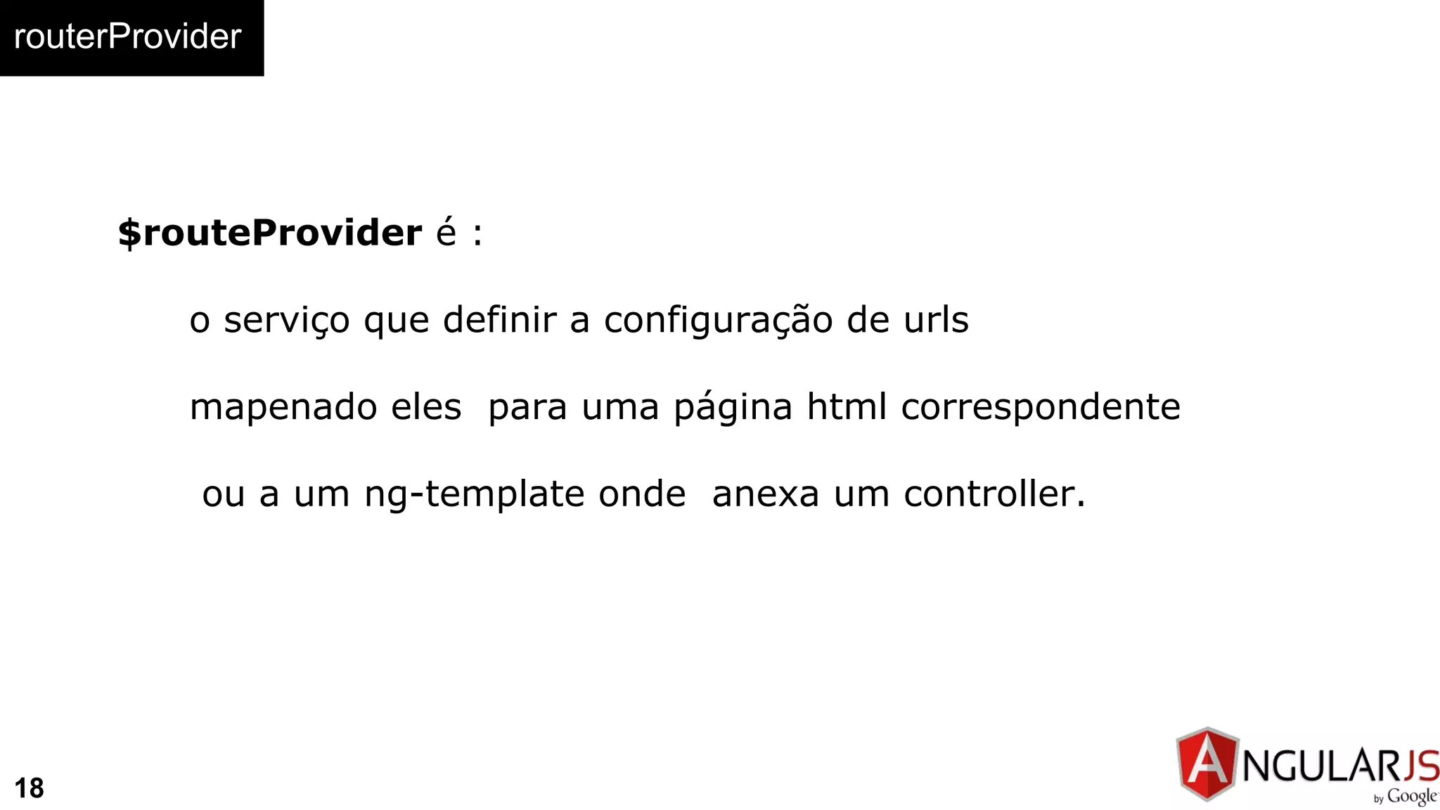 routerProvider
18
$routeProvider é :
o serviço que definir a configuração de urls
mapenado eles para uma página html correspondente
ou a um ng-template onde anexa um controller.
 