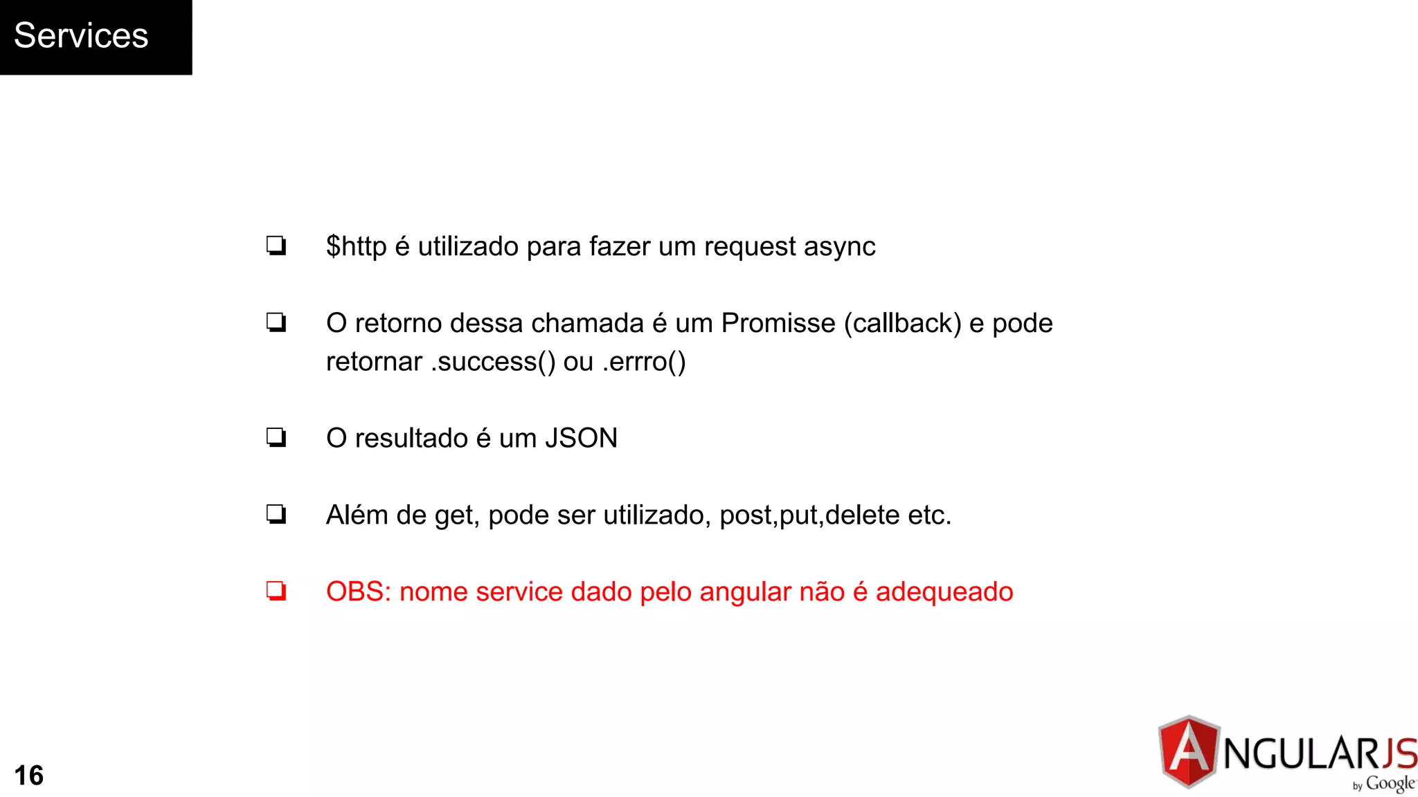 Services
16
❏ $http é utilizado para fazer um request async
❏ O retorno dessa chamada é um Promisse (callback) e pode
retornar .success() ou .errro()
❏ O resultado é um JSON
❏ Além de get, pode ser utilizado, post,put,delete etc.
❏ OBS: nome service dado pelo angular não é adequeado
 