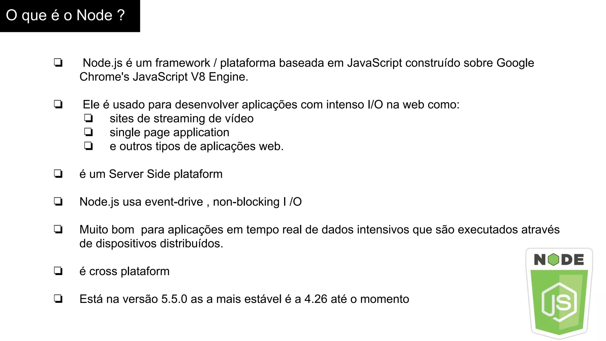 O que é o Node ?
❏ Node.js é um framework / plataforma baseada em JavaScript construído sobre Google
Chrome's JavaScript V8 Engine.
❏ Ele é usado para desenvolver aplicações com intenso I/O na web como:
❏ sites de streaming de vídeo
❏ single page application
❏ e outros tipos de aplicações web.
❏ é um Server Side plataform
❏ Node.js usa event-drive , non-blocking I /O
❏ Muito bom para aplicações em tempo real de dados intensivos que são executados através
de dispositivos distribuídos.
❏ é cross plataform
❏ Está na versão 5.5.0 as a mais estável é a 4.26 até o momento
 