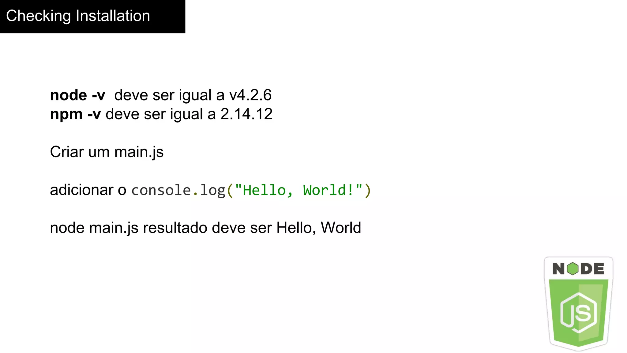 Checking Installation
node -v deve ser igual a v4.2.6
npm -v deve ser igual a 2.14.12
Criar um main.js
adicionar o console.log("Hello, World!")
node main.js resultado deve ser Hello, World
 