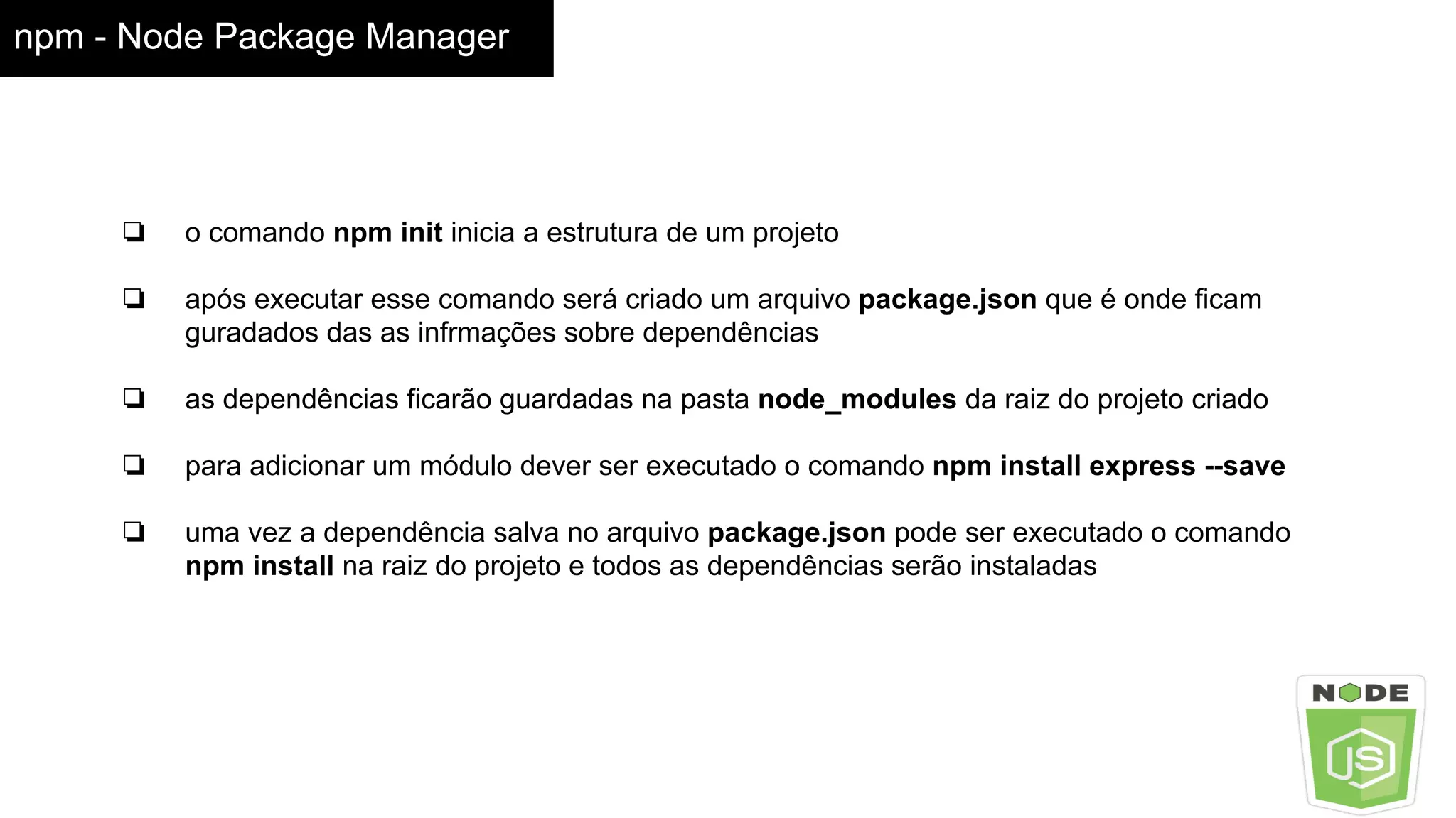 npm - Node Package Manager
❏ o comando npm init inicia a estrutura de um projeto
❏ após executar esse comando será criado um arquivo package.json que é onde ficam
guradados das as infrmações sobre dependências
❏ as dependências ficarão guardadas na pasta node_modules da raiz do projeto criado
❏ para adicionar um módulo dever ser executado o comando npm install express --save
❏ uma vez a dependência salva no arquivo package.json pode ser executado o comando
npm install na raiz do projeto e todos as dependências serão instaladas
 